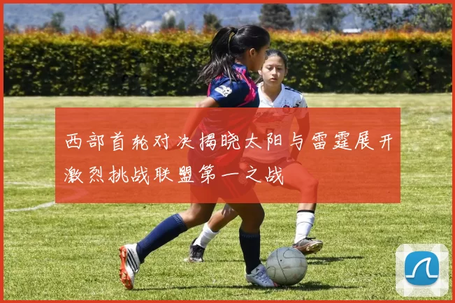 西部首轮对决揭晓太阳与雷霆展开激烈挑战联盟第一之战