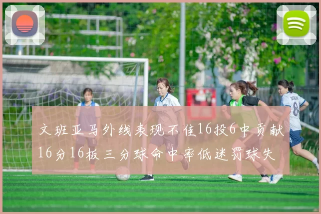 文班亚马外线表现不佳16投6中贡献16分16板三分球命中率低迷罚球失准影响球队表现