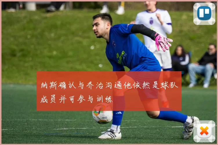 纳斯确认与乔治沟通他依然是球队成员并可参与训练