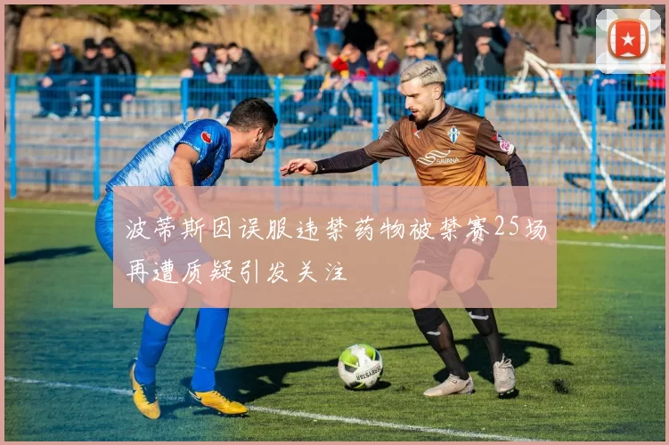 波蒂斯因误服违禁药物被禁赛25场再遭质疑引发关注