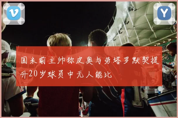国米前主帅称皮奥与劳塔罗默契提升20岁球员中无人能比