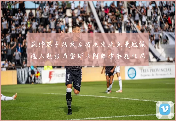 瓜帅赛季结束后将决定未来曼城候选人包括马雷斯卡阿隆索和孔帕尼