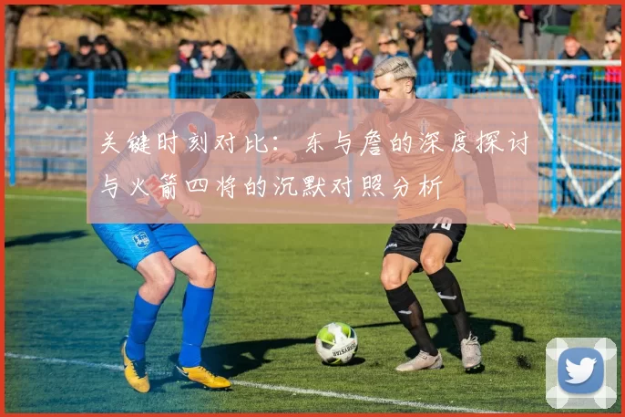 关键时刻对比：东与詹的深度探讨与火箭四将的沉默对照分析