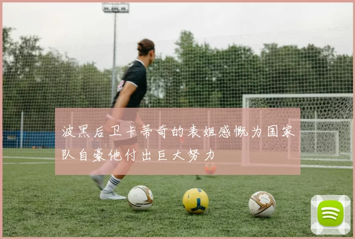 波黑后卫卡蒂奇的表姐感慨为国家队自豪他付出巨大努力