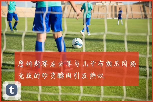 詹姆斯赛后分享与儿子布朗尼同场竞技的珍贵瞬间引发热议