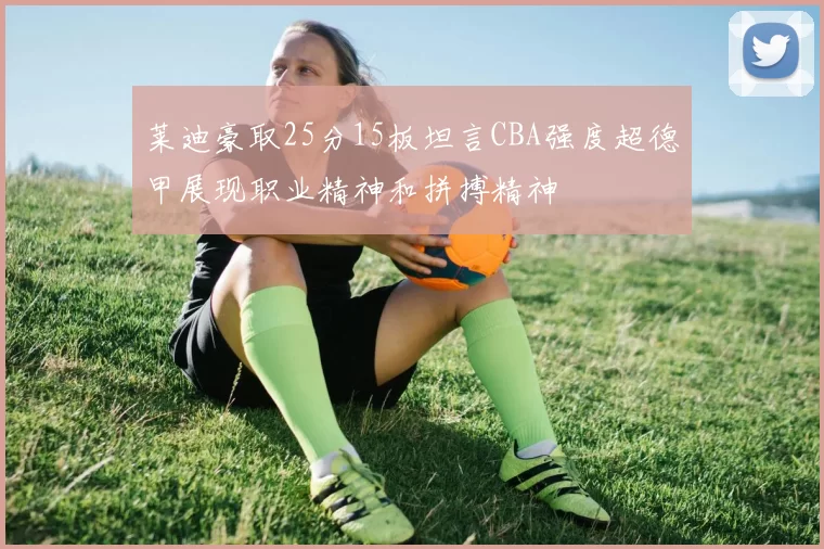 莱迪豪取25分15板坦言CBA强度超德甲展现职业精神和拼搏精神