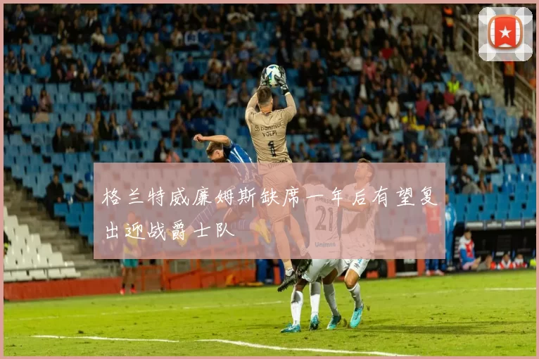 格兰特威廉姆斯缺席一年后有望复出迎战爵士队