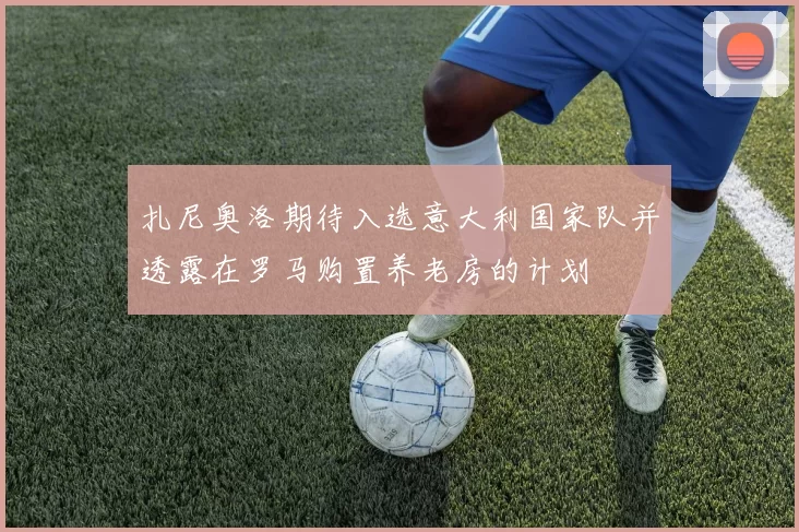 扎尼奥洛期待入选意大利国家队并透露在罗马购置养老房的计划