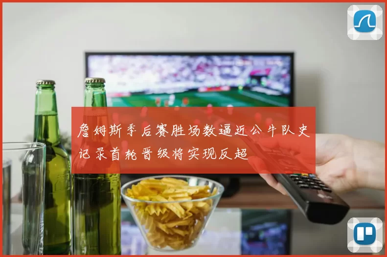 詹姆斯季后赛胜场数逼近公牛队史记录首轮晋级将实现反超