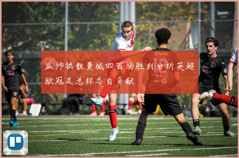 瓜帅执教曼城四百场胜利分析英超欧冠足总杯各自贡献